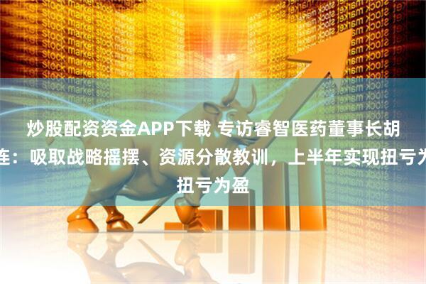 炒股配资资金APP下载 专访睿智医药董事长胡瑞连：吸取战略摇摆、资源分散教训，上半年实现扭亏为盈