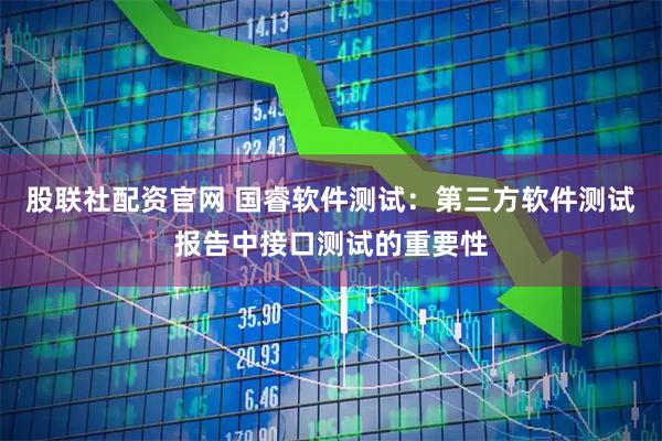 股联社配资官网 国睿软件测试：第三方软件测试报告中接口测试的重要性