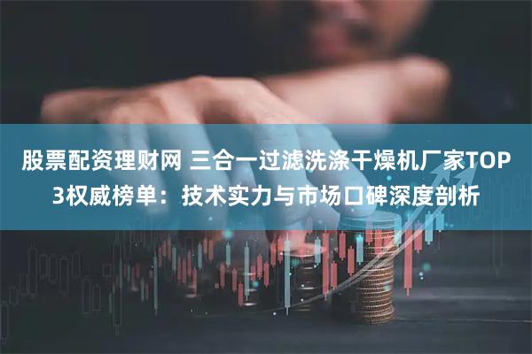 股票配资理财网 三合一过滤洗涤干燥机厂家TOP3权威榜单：技术实力与市场口碑深度剖析