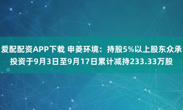 爱配配资APP下载 申菱环境：持股5%以上股东众承投资于9月3日至9月17日累计减持233.33万股