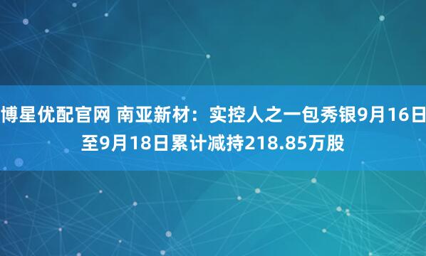 博星优配官网 南亚新材:实控人之一包秀银9月16日至9月18日累计减持218.85万股