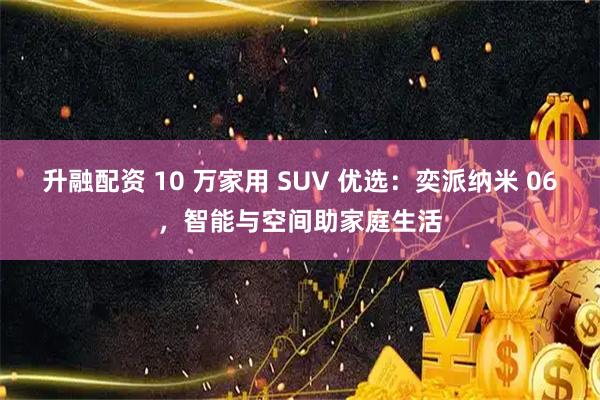 升融配资 10 万家用 SUV 优选：奕派纳米 06，智能与空间助家庭生活