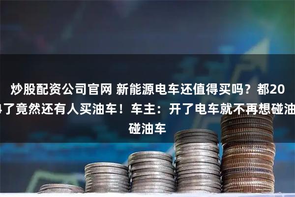 炒股配资公司官网 新能源电车还值得买吗？都2024了竟然还有人买油车！车主：开了电车就不再想碰油车