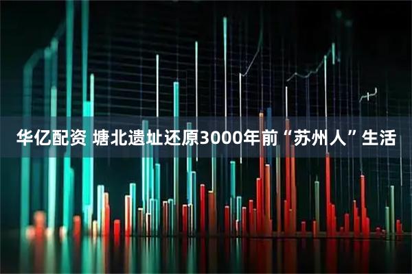 华亿配资 塘北遗址还原3000年前“苏州人”生活