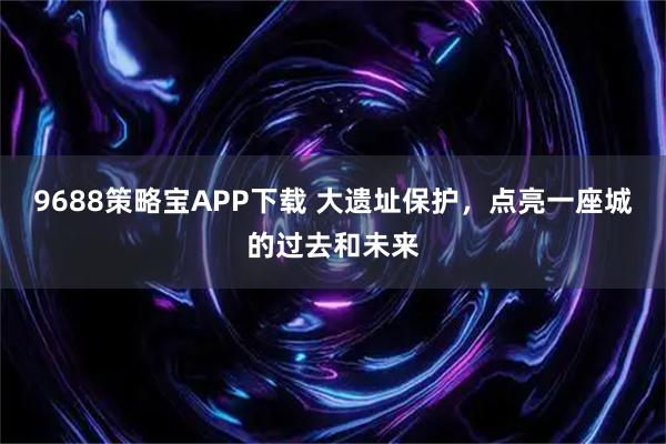 9688策略宝APP下载 大遗址保护，点亮一座城的过去和未来