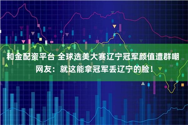 和金配资平台 全球选美大赛辽宁冠军颜值遭群嘲 网友：就这能拿冠军丢辽宁的脸！