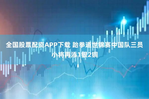 全国股票配资APP下载 跆拳道世锦赛中国队三员小将再添1银2铜