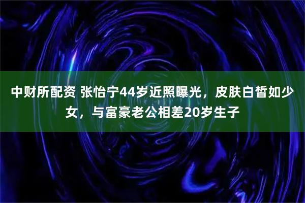 中财所配资 张怡宁44岁近照曝光，皮肤白皙如少女，与富豪老公相差20岁生子