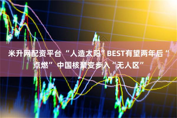 米升网配资平台 “人造太阳”BEST有望两年后“点燃” 中国核聚变步入“无人区”