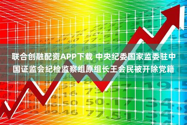 联合创融配资APP下载 中央纪委国家监委驻中国证监会纪检监察组原组长王会民被开除党籍