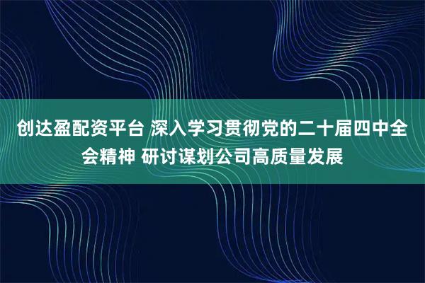 创达盈配资平台 深入学习贯彻党的二十届四中全会精神 研讨谋划公司高质量发展