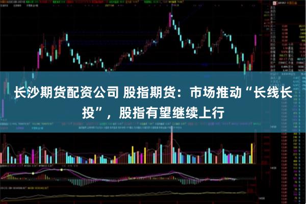 长沙期货配资公司 股指期货：市场推动“长线长投”，股指有望继续上行