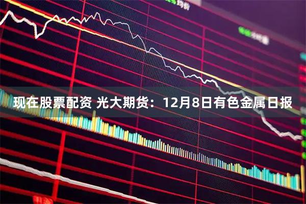 现在股票配资 光大期货：12月8日有色金属日报