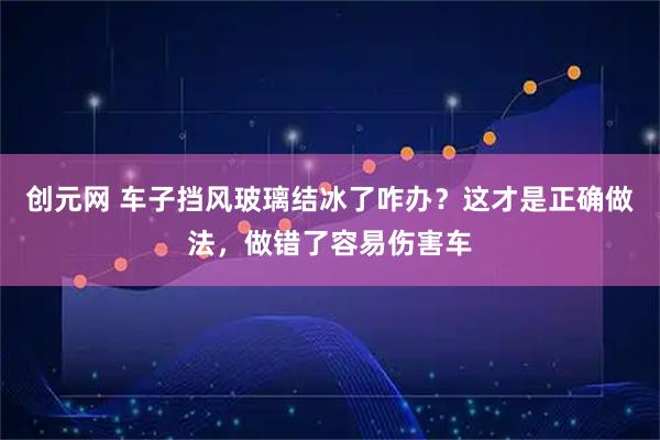 创元网 车子挡风玻璃结冰了咋办？这才是正确做法，做错了容易伤害车