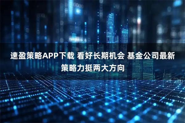 速盈策略APP下载 看好长期机会 基金公司最新策略力挺两大方向