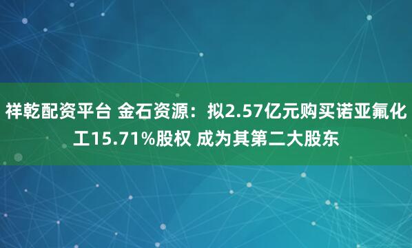 祥乾配资平台 金石资源：拟2.57亿元购买诺亚氟化工15.71%股权 成为其第二大股东