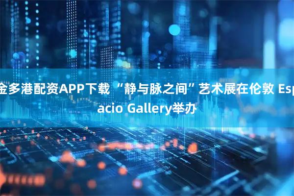 金多港配资APP下载 “静与脉之间”艺术展在伦敦 Espacio Gallery举办