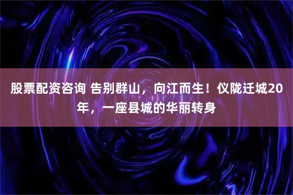 股票配资咨询 告别群山，向江而生！仪陇迁城20年，一座县城的华丽转身