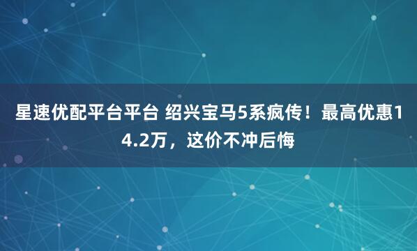星速优配平台平台 绍兴宝马5系疯传！最高优惠14.2万，这价不冲后悔