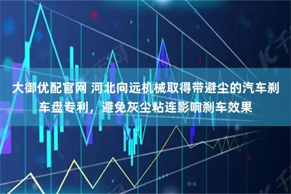 大御优配官网 河北向远机械取得带避尘的汽车刹车盘专利，避免灰尘粘连影响刹车效果