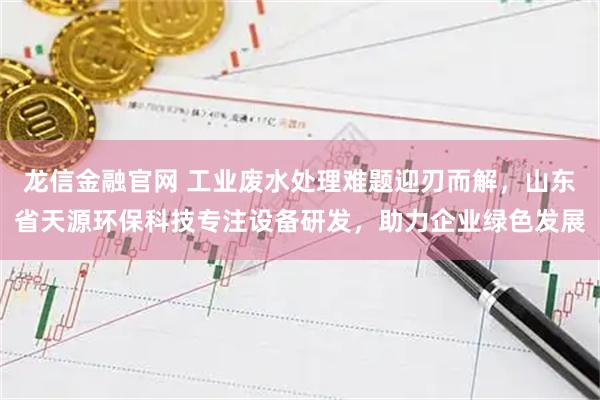 龙信金融官网 工业废水处理难题迎刃而解，山东省天源环保科技专注设备研发，助力企业绿色发展