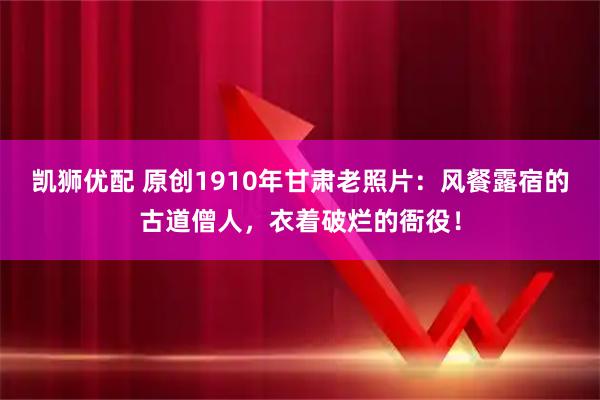 凯狮优配 原创1910年甘肃老照片：风餐露宿的古道僧人，衣着破烂的衙役！