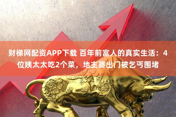 财梯网配资APP下载 百年前富人的真实生活：4位姨太太吃2个菜，地主婆出门被乞丐围堵