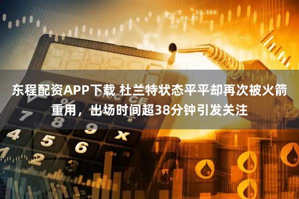 东程配资APP下载 杜兰特状态平平却再次被火箭重用，出场时间超38分钟引发关注