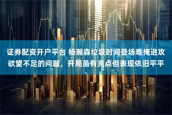 证券配资开户平台 杨瀚森垃圾时间登场难掩进攻欲望不足的问题，开局虽有亮点但表现依旧平平