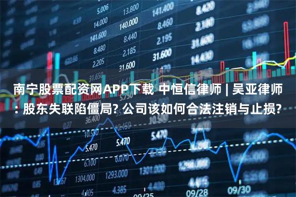 南宁股票配资网APP下载 中恒信律师 | 吴亚律师: 股东失联陷僵局? 公司该如何合法注销与止损?