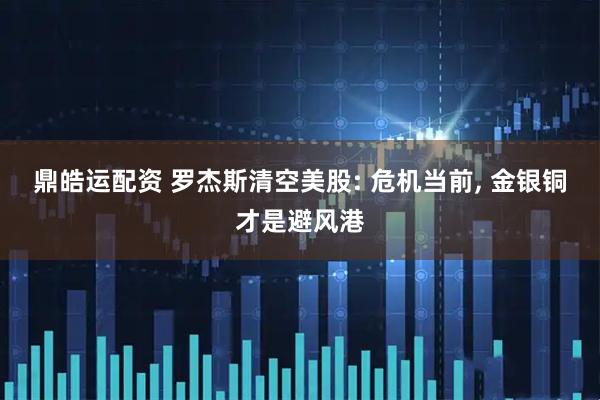鼎皓运配资 罗杰斯清空美股: 危机当前, 金银铜才是避风港