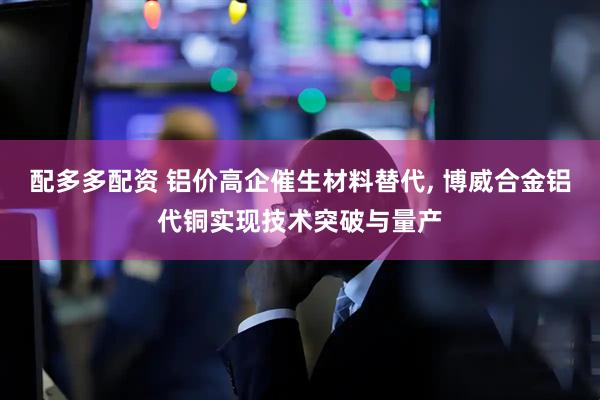 配多多配资 铝价高企催生材料替代, 博威合金铝代铜实现技术突破与量产