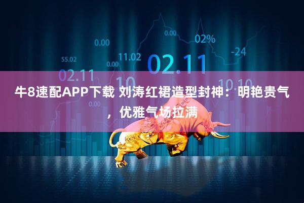 牛8速配APP下载 刘涛红裙造型封神：明艳贵气，优雅气场拉满