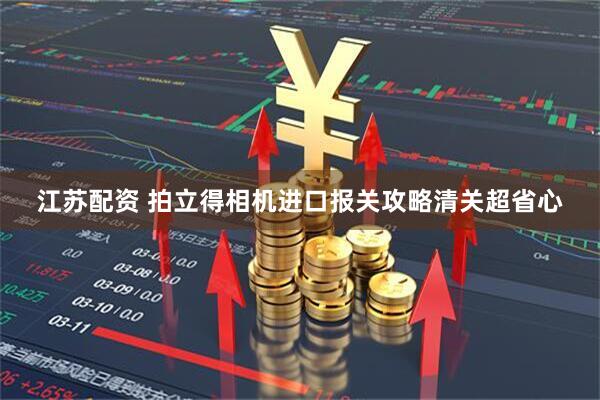 江苏配资 拍立得相机进口报关攻略清关超省心