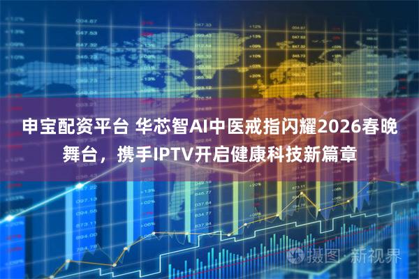 申宝配资平台 华芯智AI中医戒指闪耀2026春晚舞台，携手IPTV开启健康科技新篇章