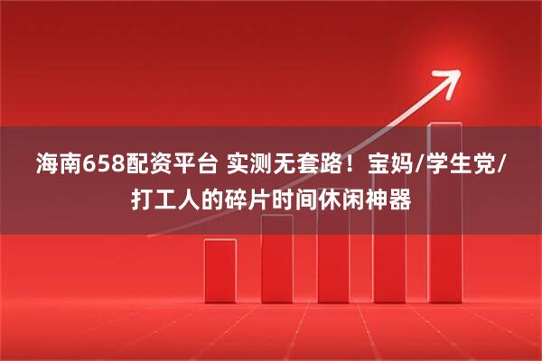 海南658配资平台 实测无套路!宝妈/学生党/打工人的碎片时间休闲神器