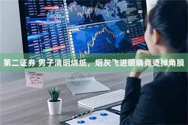 第二证券 男子清明烧纸，烟灰飞进眼睛竟烫掉角膜
