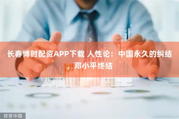长春博时配资APP下载 人性论：中国永久的纠结，邓小平终结