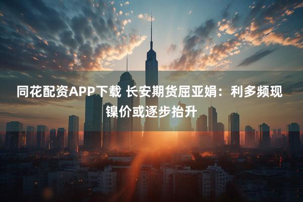 同花配资APP下载 长安期货屈亚娟：利多频现 镍价或逐步抬升